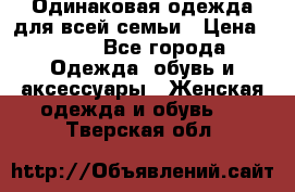 Одинаковая одежда для всей семьи › Цена ­ 500 - Все города Одежда, обувь и аксессуары » Женская одежда и обувь   . Тверская обл.